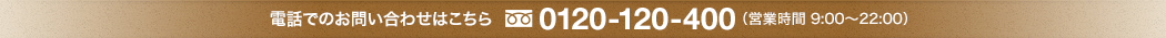 電話でのお問い合わせはこちら 0120-120-400 （営業時間 9:00～22:00）